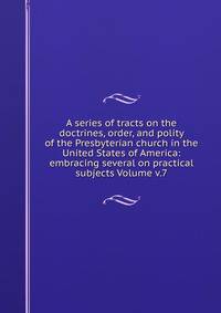 A series of tracts on the doctrines, order, and polity of the Presbyterian church in the United States of America: embracing several on practical subjects Volume v.7