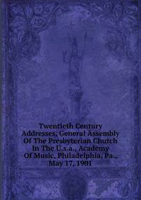 Twentieth Century Addresses, General Assembly Of The Presbyterian Church In The U.s.a., Academy Of Music, Philadelphia, Pa., May 17, 1901