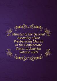 Minutes of the General Assembly of the Presbyterian Church in the Confederate States of America Volume 1869