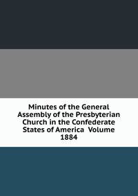 Minutes of the General Assembly of the Presbyterian Church in the Confederate States of America Volume 1884
