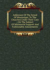 Addresses Of The Synod Of Mississippi: To The Churches Under Their Care ; On The Subject Of Ministerial Support And Fashionable Amusements
