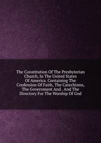 The Constitution Of The Presbyterian Church, In The United States Of America. Containing The Confession Of Faith, The Catechisms, The Government And . And The Directory For The Worship Of God