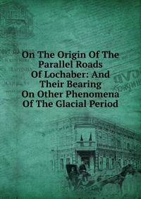 On The Origin Of The Parallel Roads Of Lochaber: And Their Bearing On Other Phenomena Of The Glacial Period