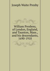 William Presbrey, of London, England, and Taunton, Mass., and his descendants, 1690-1918