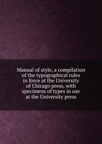 Manual of style, a compilation of the typographical rules in force at the University of Chicago press, with specimens of types in use at the University press