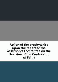 Action of the presbyteries upon the report of the Assembly's Committee on the Revision of the Confession of Faith