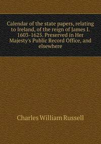 Calendar of the state papers, relating to Ireland, of the reign of James I. 1603-1625. Preserved in Her Majesty's Public Record Office, and elsewhere