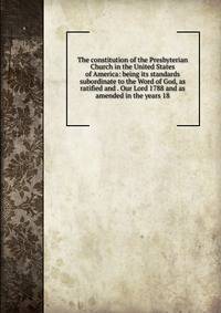 The constitution of the Presbyterian Church in the United States of America: being its standards subordinate to the Word of God, as ratified and . Our Lord 1788 and as amended in the years 18