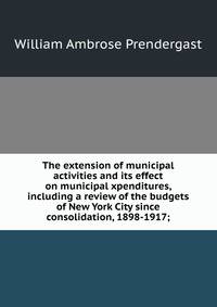 The extension of municipal activities and its effect on municipal xpenditures, including a review of the budgets of New York City since consolidation, 1898-1917;