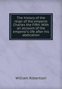 The history of the reign of the emperor Charles the Fifth. With an account of the emperor's life after his abdication