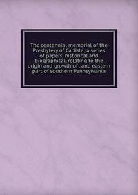The centennial memorial of the Presbytery of Carlisle; a series of papers, historical and biographical, relating to the origin and growth of . and eastern part of southern Pennsylvania