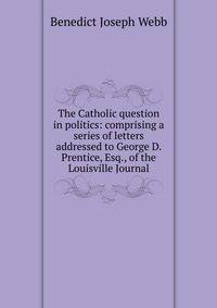 The Catholic question in politics: comprising a series of letters addressed to George D. Prentice, Esq., of the Louisville Journal
