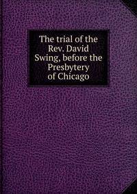 The trial of the Rev. David Swing, before the Presbytery of Chicago