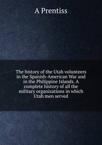 The history of the Utah volunteers in the Spanish-American War and in the Philippine Islands. A complete history of all the military organizations in which Utah men served