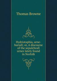Hydriotaphia, urne-buriall; or, A discourse of the sepulchrall urnes lately found in Norfolk