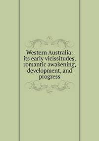 Western Australia: its early vicissitudes, romantic awakening, development, and progress
