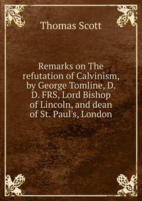 Remarks on The refutation of Calvinism, by George Tomline, D. D. FRS, Lord Bishop of Lincoln, and dean of St. Paul's, London
