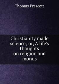 Christianity made science; or, A life's thoughts on religion and morals