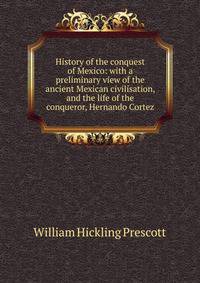 History of the conquest of Mexico: with a preliminary view of the ancient Mexican civilisation, and the life of the conqueror, Hernando Cortez