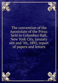 The convention of the Apostolate of the Press: held in Columbus Hall, New York City, January 6th and 7th, 1892, report of papers and letters