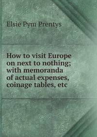 How to visit Europe on next to nothing; with memoranda of actual expenses, coinage tables, etc.