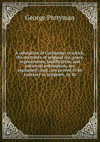 A refutation of Calvinism: in which, the doctrines of original sin, grace, regeneration, justification, and universal redemption, are explained : and . are proved to be contrary to scripture, to th
