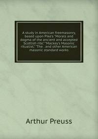 A study in American freemasonry, based upon Pike's "Morals and dogma of the ancient and accepted Scottish rite." "Mackey's Masonic ritualist," "The . and other American masonic standard works