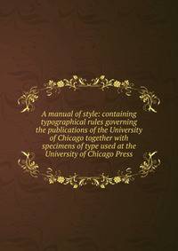 A manual of style: containing typographical rules governing the publications of the University of Chicago together with specimens of type used at the University of Chicago Press