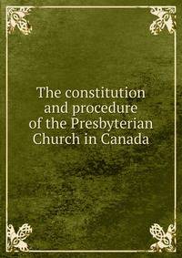 The constitution and procedure of the Presbyterian Church in Canada