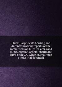 Slums, large-scale housing and decentralization: reports of the committees on blighted areas and slums, Abram Garfield, chairman ; large-scale . A. Wheeler, chairman ; industrial decentali