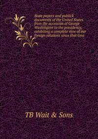 State papers and publick documents of the United States from the accession of George Washington to the presidency, exhibiting a complete view of our foreign relations since that time