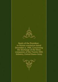 Reply of the President . to Senate resolution dated December 6, 1906. Concerning the discharge of the three companies of the Twenty fifth Infantry, United States Army
