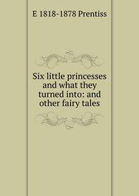 Six little princesses and what they turned into: and other fairy tales