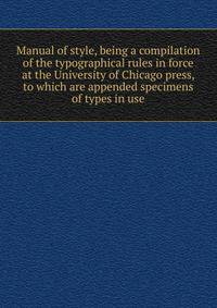 Manual of style, being a compilation of the typographical rules in force at the University of Chicago press, to which are appended specimens of types in use