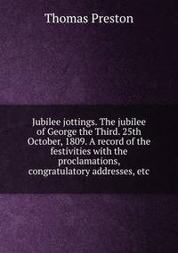 Jubilee jottings. The jubilee of George the Third. 25th October, 1809. A record of the festivities with the proclamations, congratulatory addresses, etc