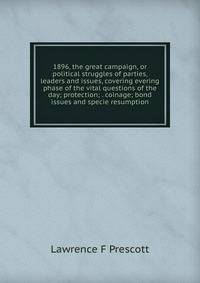 1896, the great campaign, or political struggles of parties, leaders and issues, covering evering phase of the vital questions of the day; protection; . coinage; bond issues and specie resumption