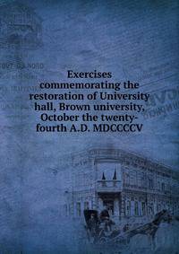 Exercises commemorating the restoration of University hall, Brown university, October the twenty-fourth A.D. MDCCCCV