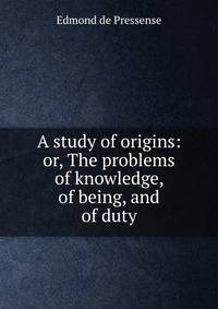 A study of origins: or, The problems of knowledge, of being, and of duty