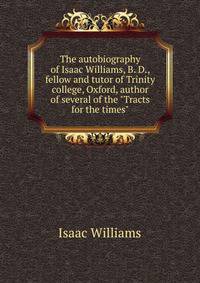 The autobiography of Isaac Williams, B. D., fellow and tutor of Trinity college, Oxford, author of several of the "Tracts for the times"