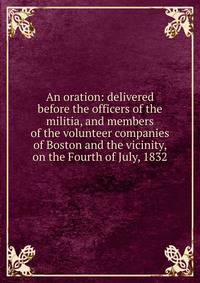 An oration: delivered before the officers of the militia, and members of the volunteer companies of Boston and the vicinity, on the Fourth of July, 1832