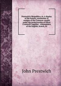 Prestwich's Respublica, or, A display of the honors, ceremonies &amp; ensigns of the Common-wealth under the protectorship of Oliver Cromwell: together . commanders of the English, Scotch, Iri