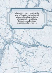 Missionary exercises for the use of Sunday-schools and mission-bands consisting of responsive readings, dialogues, selections in prose and poetry etc.