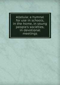 Alleluia: a hymnal for use in schools, in the home, in young people's societies, in devotional meetings