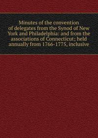 Minutes of the convention of delegates from the Synod of New York and Philadelphia: and from the associations of Connecticut; held annually from 1766-1775, inclusive