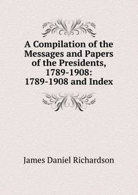 A Compilation of the Messages and Papers of the Presidents, 1789-1908: 1789-1908 and Index