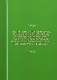 The Presbyterian Digest of 1898: A Compend of the Acts, Decisions, and Deliverances of the General Presbytery, General Synod, and General Assembly of . in the United States of America, 1706-1897