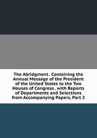 The Abridgment . Containing the Annual Message of the President of the United States to the Two Houses of Congress . with Reports of Departments and Selections from Accompanying Papers, Part 2