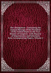 The Abridgment . Containing the Annual Message of the President of the United States to the Two Houses of Congress . with Reports of Departments and Selections from Accompanying Papers, Volume 2