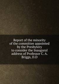 Report of the minority of the committee appointed by the Presbytery to consider the Inaugural address of Professor C. A. Briggs, D.D.