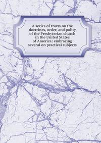 A series of tracts on the doctrines, order, and polity of the Presbyterian church in the United States of America: embracing several on practical subjects